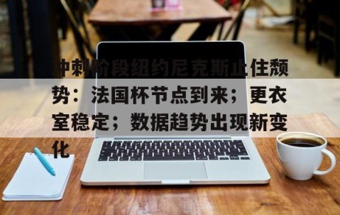 英雄联盟投注-包含冲刺阶段纽约尼克斯止住颓势：法国杯节点到来；更衣室稳定；数据趋势出现新变化的词条